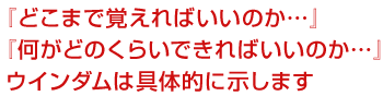 『どこまで覚えればいいのか…』<br />
『何がどのくらいできればいいのか…』<br />
ウインダムは具体的に示します